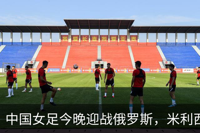中国女足今晚迎战俄罗斯，米利西奇：国际比赛强度高于国内联赛