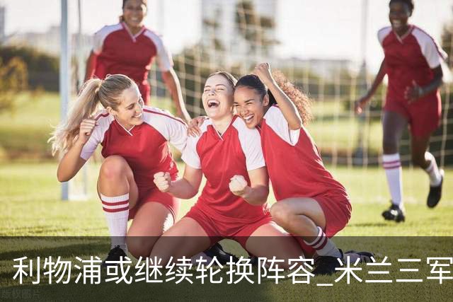 利物浦或继续轮换阵容 米兰"三军用命"有机可乘?