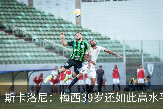 斯卡洛尼：梅西39岁还如此高水平，我相信决定他上限的只有他自己