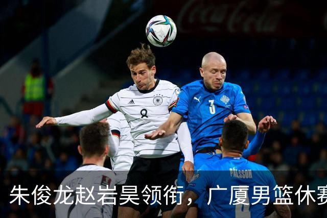 朱俊龙赵岩昊领衔，广厦男篮休赛期合同到期的球员