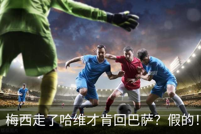梅西走了哈维才肯回巴萨？假的！他真希望拥有梅西
