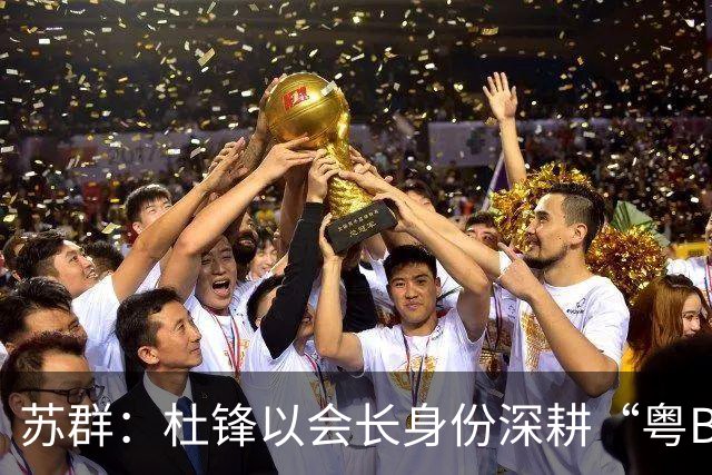 苏群：杜锋以会长身份深耕“粤BA” 联动多部门激活广东文旅消费