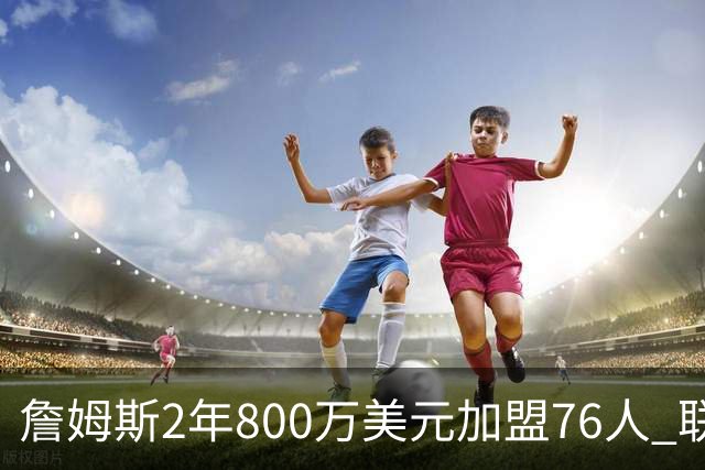詹姆斯2年800万美元加盟76人 联手大帝+马克西+布朗