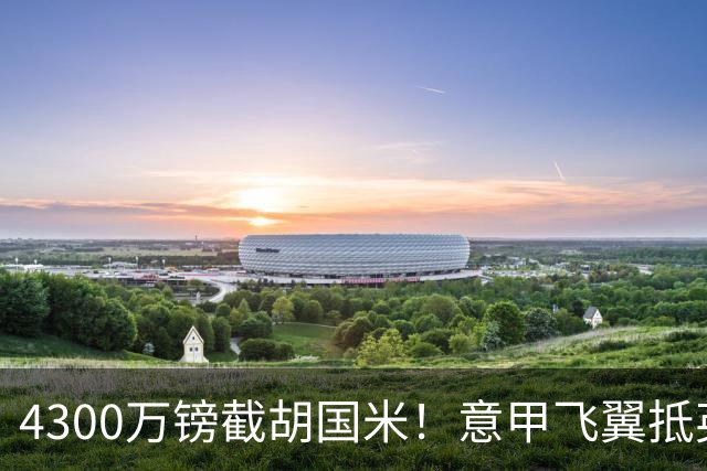 4300万镑截胡国米！意甲飞翼抵英体检，切尔西防曼城挖角！