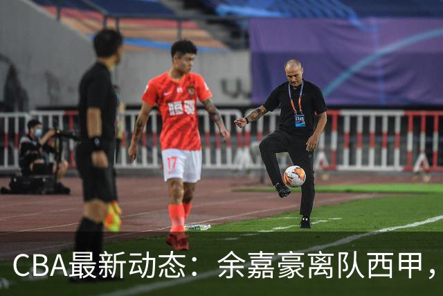CBA最新动态：余嘉豪离队西甲，回归浙江，重签600万顶薪合同！